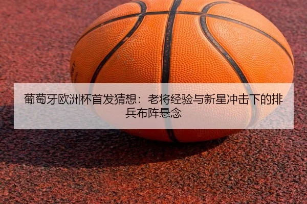 葡萄牙欧洲杯首发猜想：老将经验与新星冲击下的排兵布阵悬念